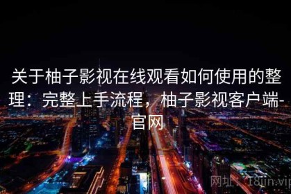 关于柚子影视在线观看如何使用的整理：完整上手流程，柚子影视客户端-官网