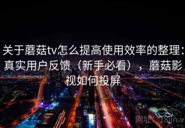关于蘑菇tv怎么提高使用效率的整理：真实用户反馈（新手必看），蘑菇影视如何投屏
