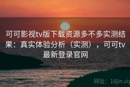 可可影视tv版下载资源多不多实测结果：真实体验分析（实测），可可tv最新登录官网