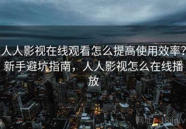 人人影视在线观看怎么提高使用效率？新手避坑指南，人人影视怎么在线播放