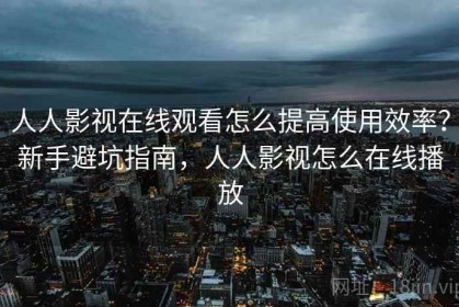人人影视在线观看怎么提高使用效率？新手避坑指南，人人影视怎么在线播放