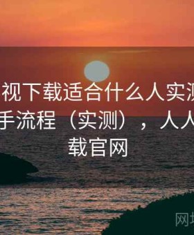 人人影视下载适合什么人实测结果：完整上手流程（实测），人人影视下载官网