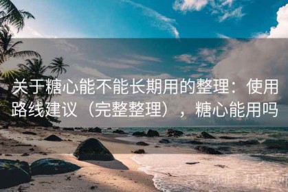 关于糖心能不能长期用的整理：使用路线建议（完整整理），糖心能用吗