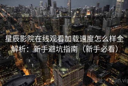 星辰影院在线观看加载速度怎么样全解析：新手避坑指南（新手必看）