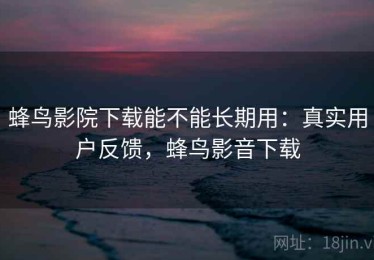 蜂鸟影院下载能不能长期用：真实用户反馈，蜂鸟影音下载