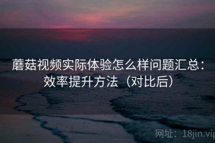 蘑菇视频实际体验怎么样问题汇总：效率提升方法（对比后）
