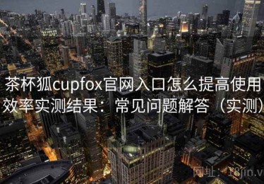 茶杯狐cupfox官网入口怎么提高使用效率实测结果：常见问题解答（实测）