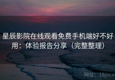 星辰影院在线观看免费手机端好不好用：体验报告分享（完整整理）