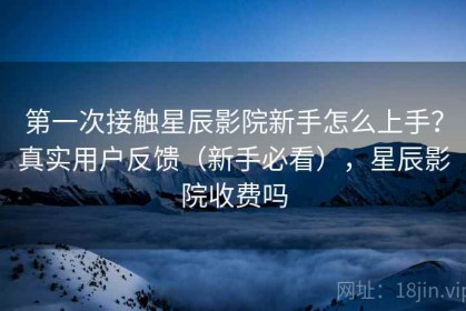 第一次接触星辰影院新手怎么上手？真实用户反馈（新手必看），星辰影院收费吗