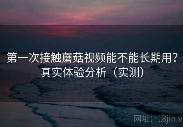 第一次接触蘑菇视频能不能长期用？真实体验分析（实测）