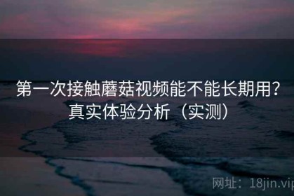 第一次接触蘑菇视频能不能长期用？真实体验分析（实测）