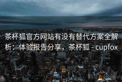 茶杯狐官方网站有没有替代方案全解析：体验报告分享，茶杯狐 - cupfox