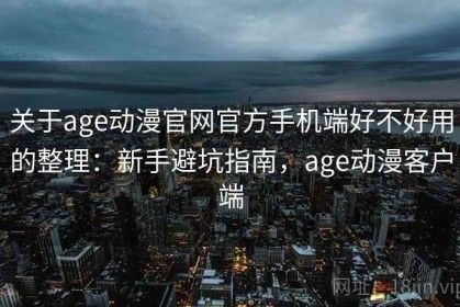 关于age动漫官网官方手机端好不好用的整理：新手避坑指南，age动漫客户端