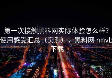 第一次接触黑料网实际体验怎么样？使用感受汇总（实测），黑料网 rmvb 下载