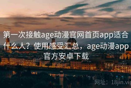 第一次接触age动漫官网首页app适合什么人？使用感受汇总，age动漫app官方安卓下载