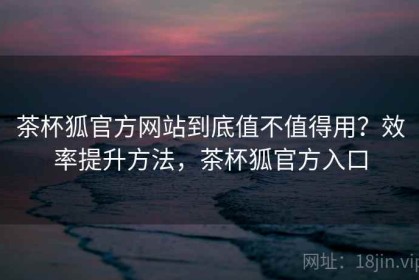 茶杯狐官方网站到底值不值得用？效率提升方法，茶杯狐官方入口