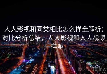 人人影视和同类相比怎么样全解析：对比分析总结，人人影视和人人视频一样嘛