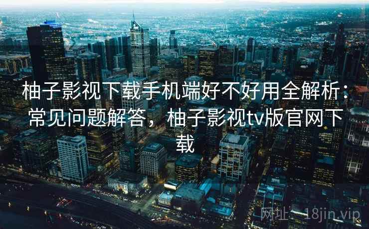 柚子影视下载手机端好不好用全解析：常见问题解答，柚子影视tv版官网下载