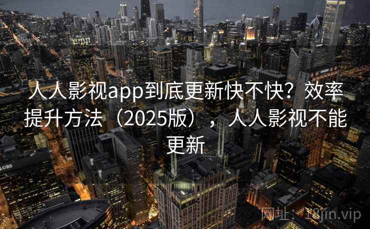人人影视app到底更新快不快？效率提升方法（2025版），人人影视不能更新