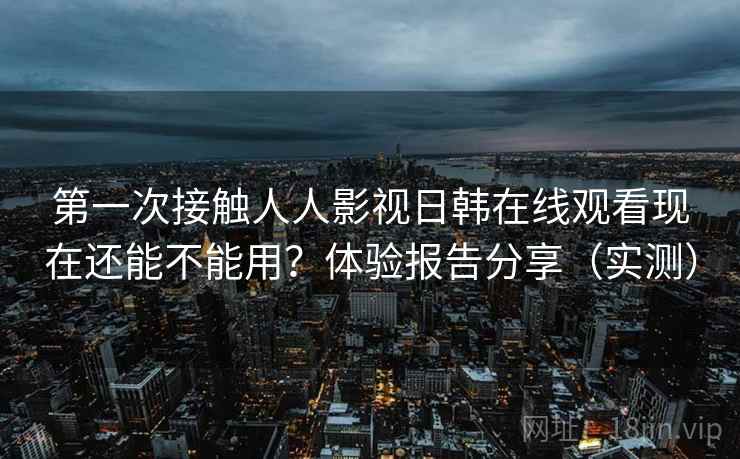 第一次接触人人影视日韩在线观看现在还能不能用？体验报告分享（实测）