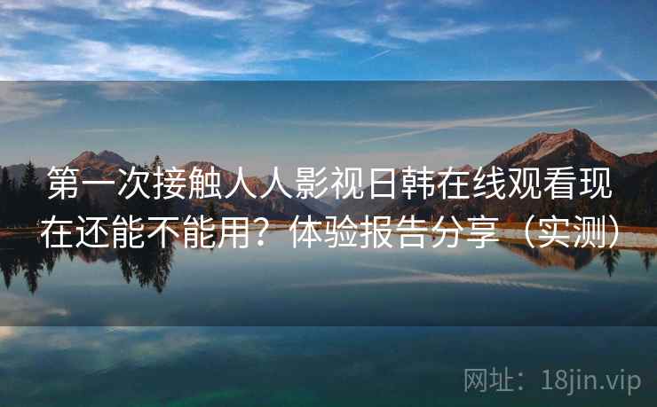 第一次接触人人影视日韩在线观看现在还能不能用？体验报告分享（实测）