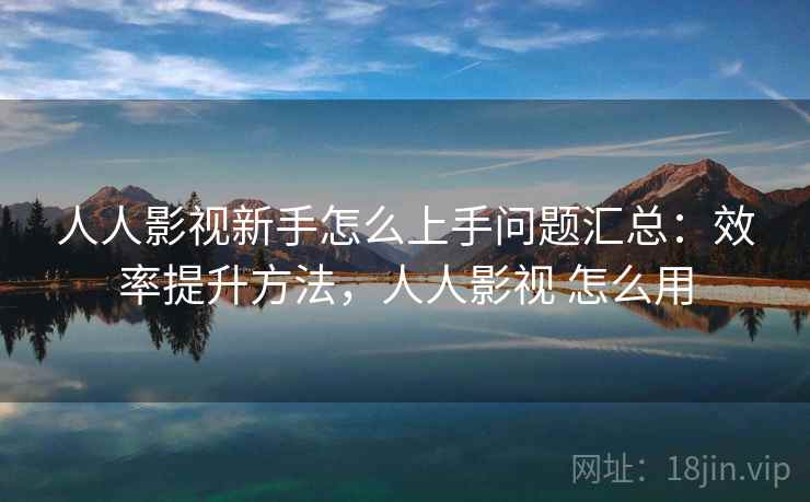 人人影视新手怎么上手问题汇总：效率提升方法，人人影视 怎么用