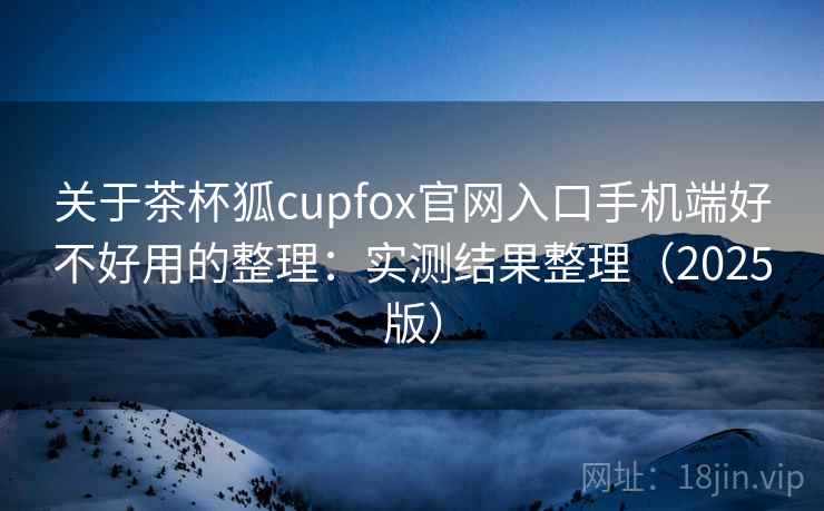 关于茶杯狐cupfox官网入口手机端好不好用的整理：实测结果整理（2025版）