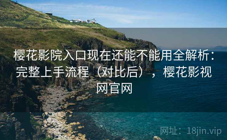 樱花影院入口现在还能不能用全解析：完整上手流程（对比后），樱花影视网官网