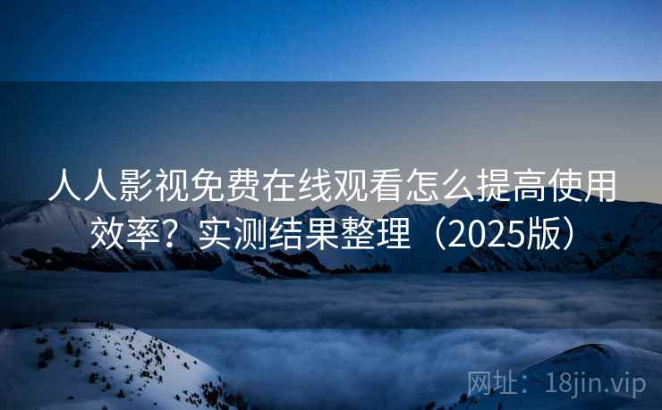 人人影视免费在线观看怎么提高使用效率？实测结果整理（2025版）