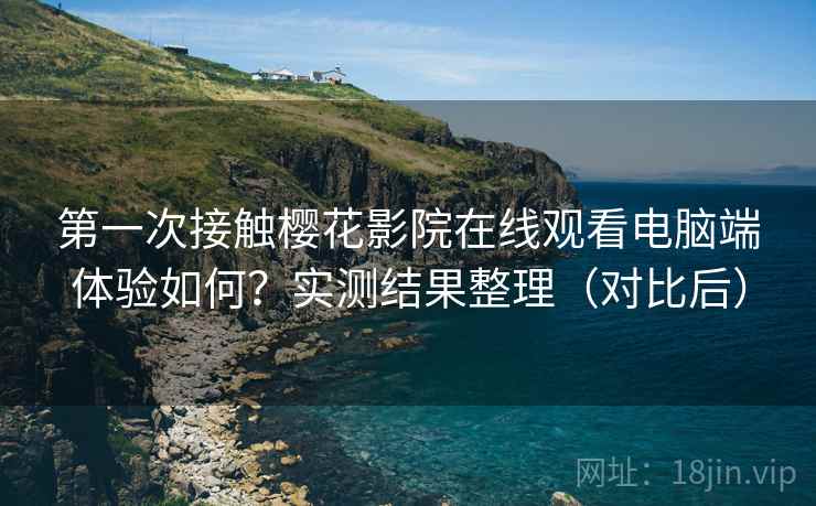 第一次接触樱花影院在线观看电脑端体验如何？实测结果整理（对比后）