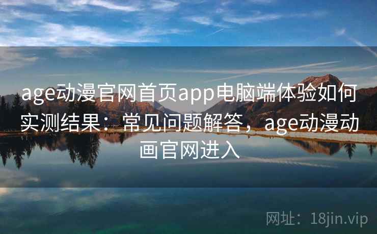 age动漫官网首页app电脑端体验如何实测结果：常见问题解答，age动漫动画官网进入