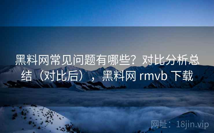 黑料网常见问题有哪些？对比分析总结（对比后），黑料网 rmvb 下载
