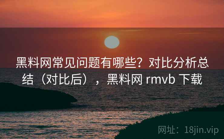 黑料网常见问题有哪些？对比分析总结（对比后），黑料网 rmvb 下载