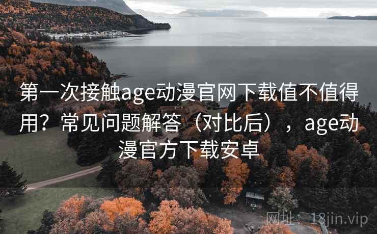 第一次接触age动漫官网下载值不值得用？常见问题解答（对比后），age动漫官方下载安卓