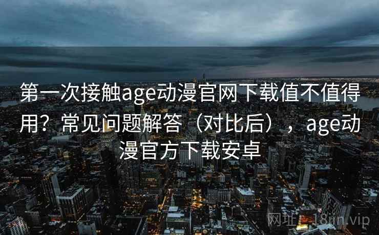 第一次接触age动漫官网下载值不值得用？常见问题解答（对比后），age动漫官方下载安卓