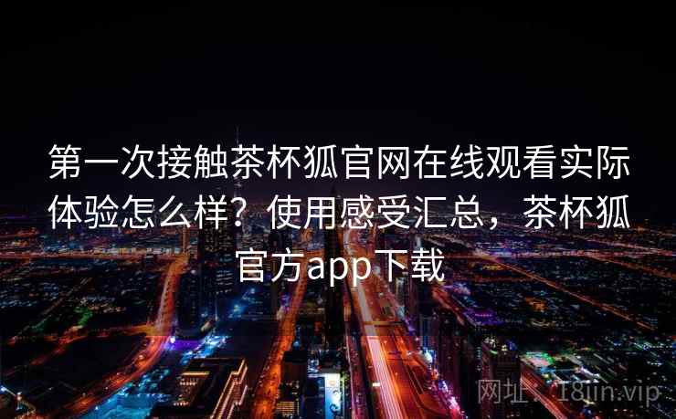 第一次接触茶杯狐官网在线观看实际体验怎么样？使用感受汇总，茶杯狐官方app下载