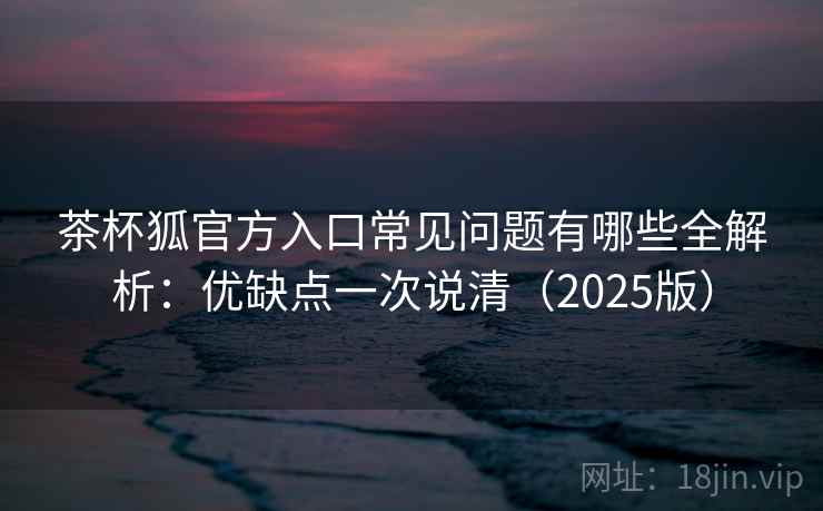 茶杯狐官方入口常见问题有哪些全解析：优缺点一次说清（2025版）