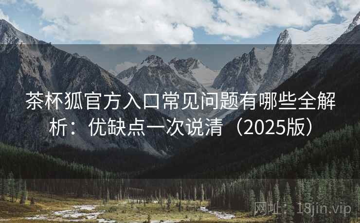 茶杯狐官方入口常见问题有哪些全解析：优缺点一次说清（2025版）