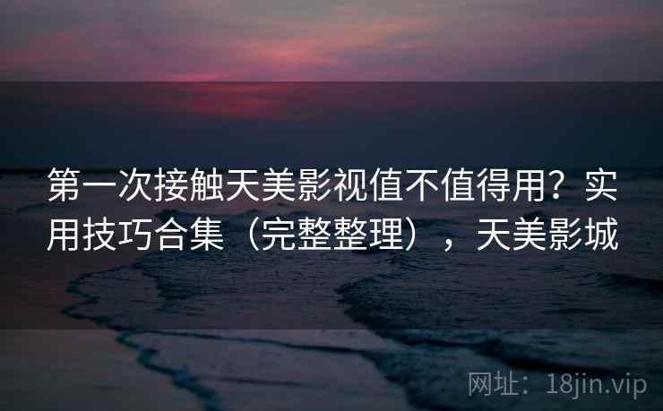 第一次接触天美影视值不值得用？实用技巧合集（完整整理），天美影城