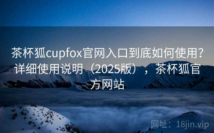 茶杯狐cupfox官网入口到底如何使用?详细使用说明(2025版),茶杯狐官方网站 茶杯狐cupfox官网入口到底如何使用?详细使用说明(2025版),茶杯狐官方网站