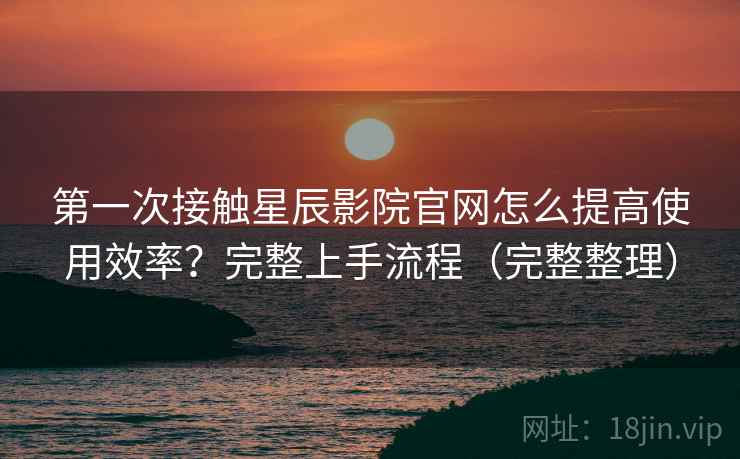 第一次接触星辰影院官网怎么提高使用效率？完整上手流程（完整整理）