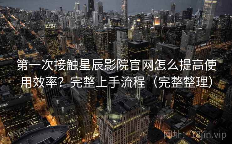 第一次接触星辰影院官网怎么提高使用效率？完整上手流程（完整整理）