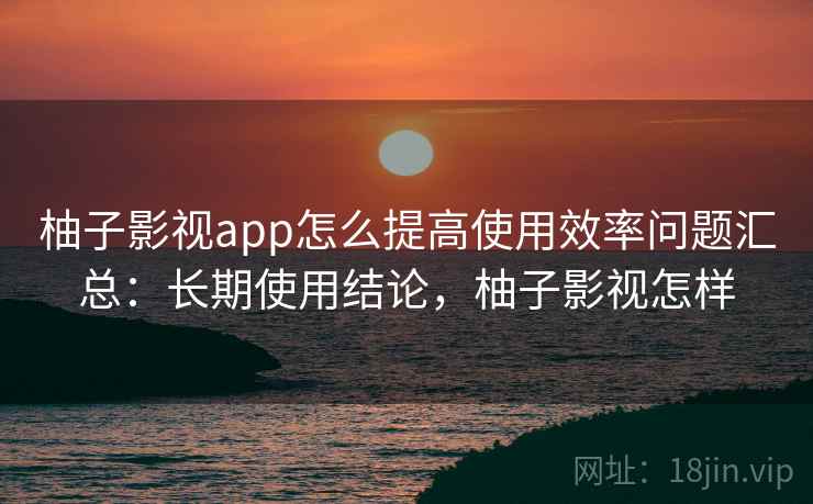 柚子影视app怎么提高使用效率问题汇总:长期使用结论,柚子影视怎样 柚子影视app怎么提高使用效率问题汇总:长期使用结论,柚子影视怎样