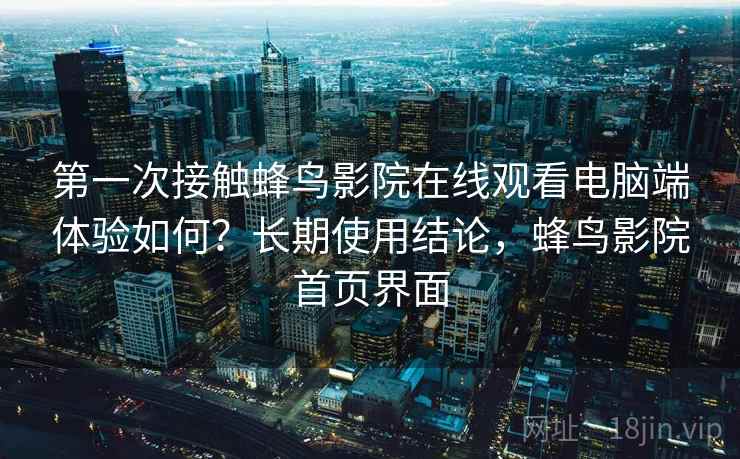 第一次接触蜂鸟影院在线观看电脑端体验如何？长期使用结论，蜂鸟影院首页界面