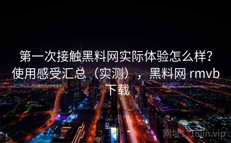 第一次接触黑料网实际体验怎么样？使用感受汇总（实测），黑料网 rmvb 下载