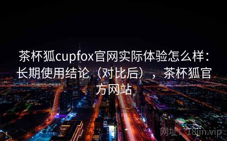 茶杯狐cupfox官网实际体验怎么样：长期使用结论（对比后），茶杯狐官方网站