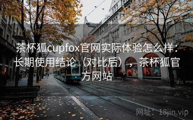 茶杯狐cupfox官网实际体验怎么样：长期使用结论（对比后），茶杯狐官方网站