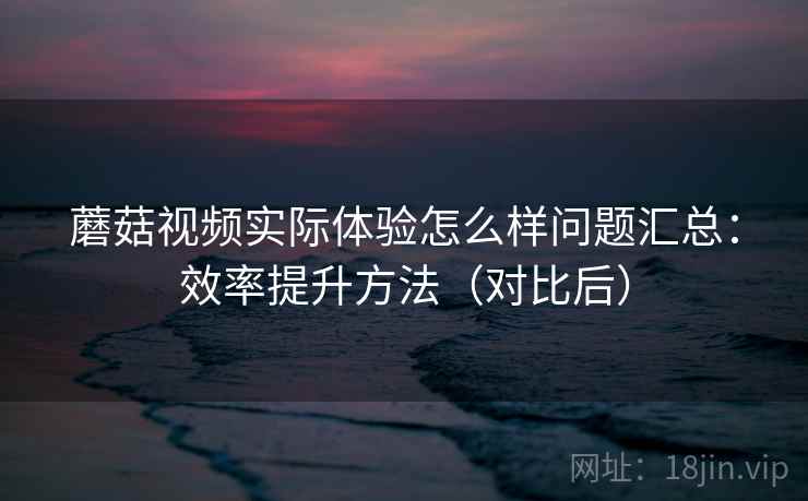 蘑菇视频实际体验怎么样问题汇总：效率提升方法（对比后）