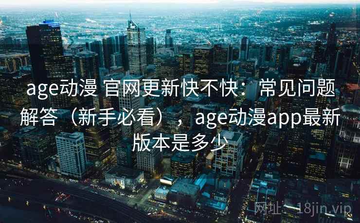 age动漫 官网更新快不快：常见问题解答（新手必看），age动漫app最新版本是多少