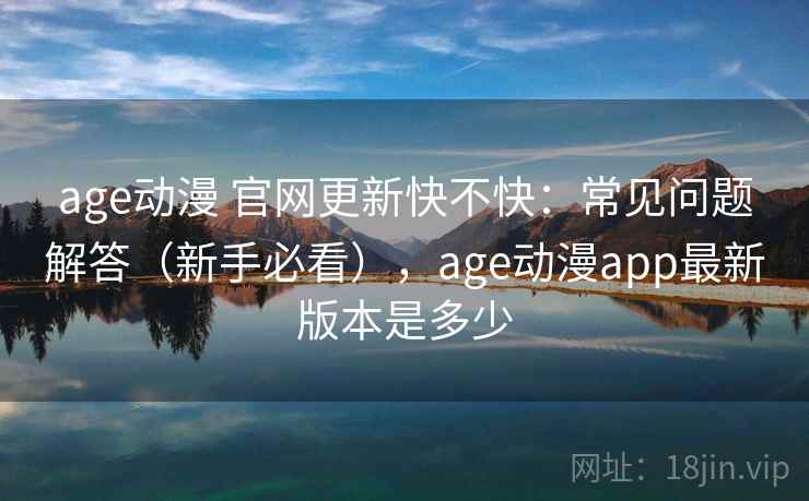 age动漫 官网更新快不快：常见问题解答（新手必看），age动漫app最新版本是多少
